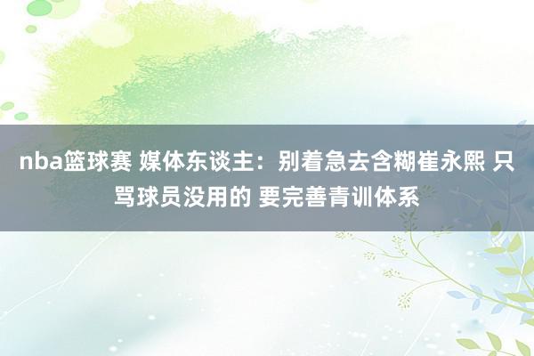 nba篮球赛 媒体东谈主：别着急去含糊崔永熙 只骂球员没用的 要完善青训体系