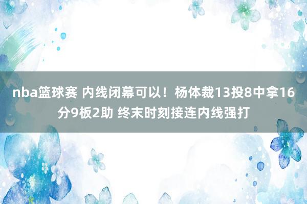 nba篮球赛 内线闭幕可以！杨体裁13投8中拿16分9板2助 终末时刻接连内线强打