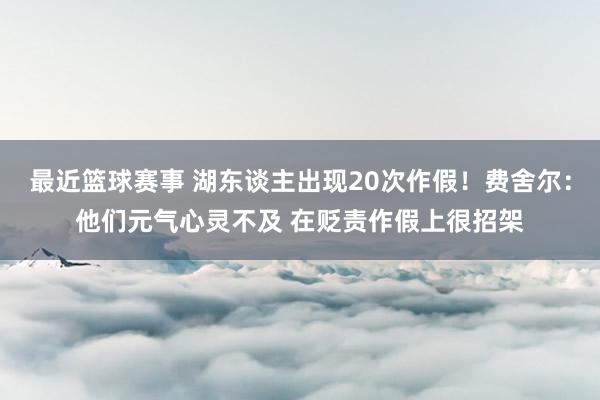 最近篮球赛事 湖东谈主出现20次作假！费舍尔：他们元气心灵不及 在贬责作假上很招架