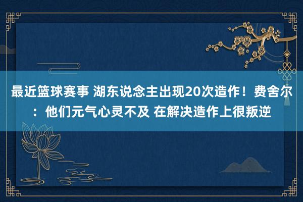 最近篮球赛事 湖东说念主出现20次造作！费舍尔：他们元气心灵不及 在解决造作上很叛逆