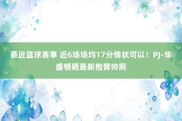 最近篮球赛事 近6场场均17分情状可以！PJ-华盛顿晒最新抱臂帅照