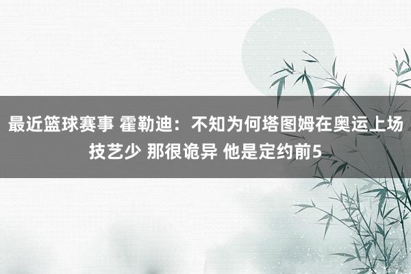 最近篮球赛事 霍勒迪：不知为何塔图姆在奥运上场技艺少 那很诡异 他是定约前5