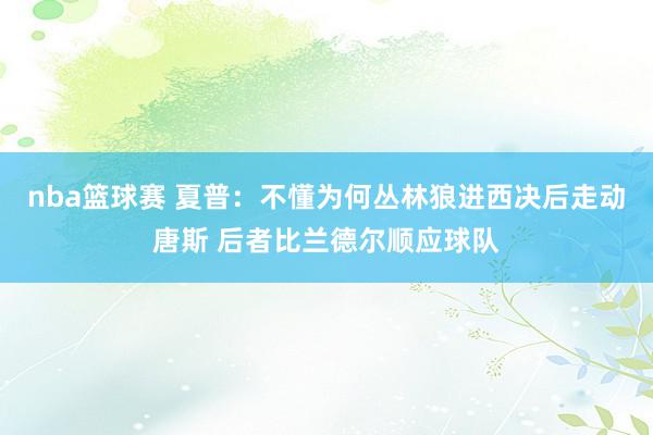 nba篮球赛 夏普：不懂为何丛林狼进西决后走动唐斯 后者比兰德尔顺应球队