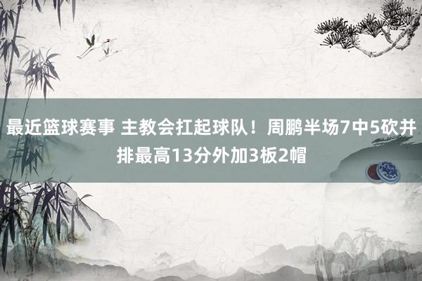 最近篮球赛事 主教会扛起球队！周鹏半场7中5砍并排最高13分外加3板2帽