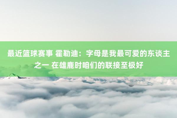 最近篮球赛事 霍勒迪：字母是我最可爱的东谈主之一 在雄鹿时咱们的联接至极好