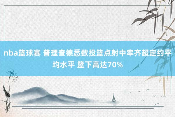 nba篮球赛 普理查德悉数投篮点射中率齐超定约平均水平 篮下高达70%