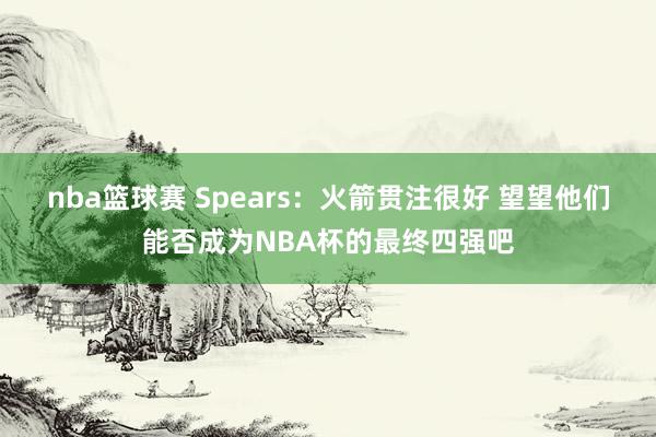 nba篮球赛 Spears：火箭贯注很好 望望他们能否成为NBA杯的最终四强吧