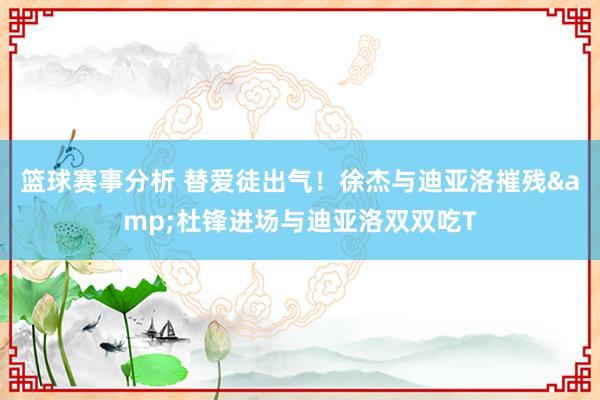 篮球赛事分析 替爱徒出气！徐杰与迪亚洛摧残&杜锋进场与迪亚洛双双吃T