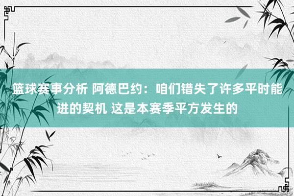 篮球赛事分析 阿德巴约：咱们错失了许多平时能进的契机 这是本赛季平方发生的