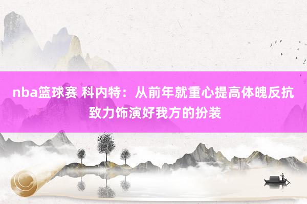 nba篮球赛 科内特：从前年就重心提高体魄反抗 致力饰演好我方的扮装