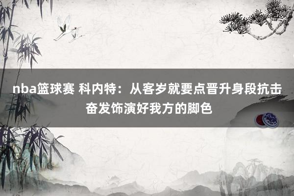 nba篮球赛 科内特：从客岁就要点晋升身段抗击 奋发饰演好我方的脚色