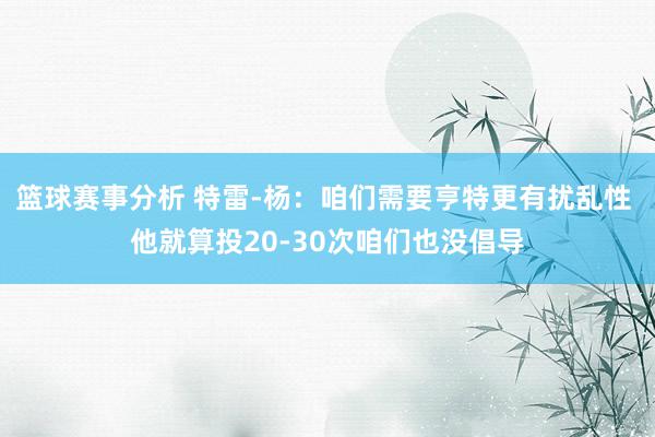 篮球赛事分析 特雷-杨：咱们需要亨特更有扰乱性 他就算投20-30次咱们也没倡导