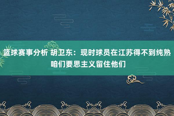 篮球赛事分析 胡卫东：现时球员在江苏得不到纯熟 咱们要思主义留住他们