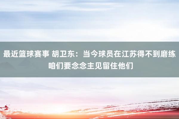 最近篮球赛事 胡卫东：当今球员在江苏得不到磨练 咱们要念念主见留住他们