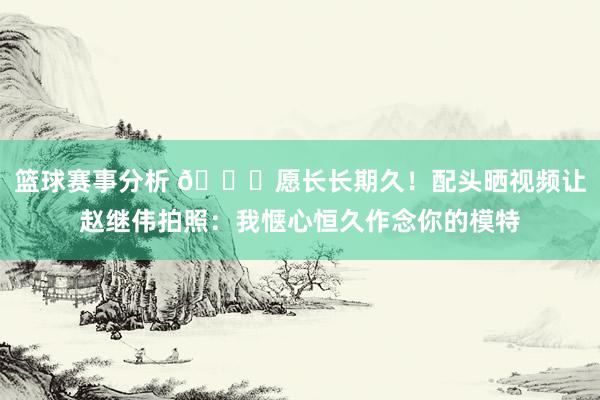 篮球赛事分析 😁愿长长期久！配头晒视频让赵继伟拍照：我惬心恒久作念你的模特