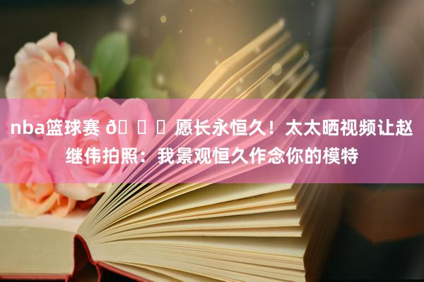 nba篮球赛 😁愿长永恒久！太太晒视频让赵继伟拍照：我景观恒久作念你的模特