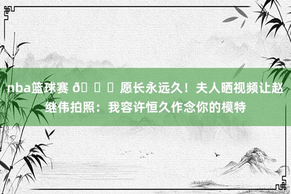 nba篮球赛 😁愿长永远久！夫人晒视频让赵继伟拍照：我容许恒久作念你的模特