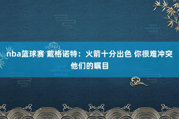 nba篮球赛 戴格诺特：火箭十分出色 你很难冲突他们的瞩目