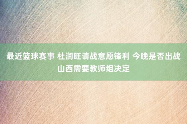 最近篮球赛事 杜润旺请战意愿锋利 今晚是否出战山西需要教师组决定