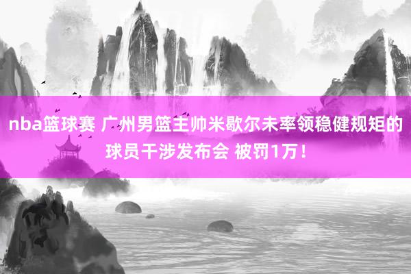 nba篮球赛 广州男篮主帅米歇尔未率领稳健规矩的球员干涉发布会 被罚1万！