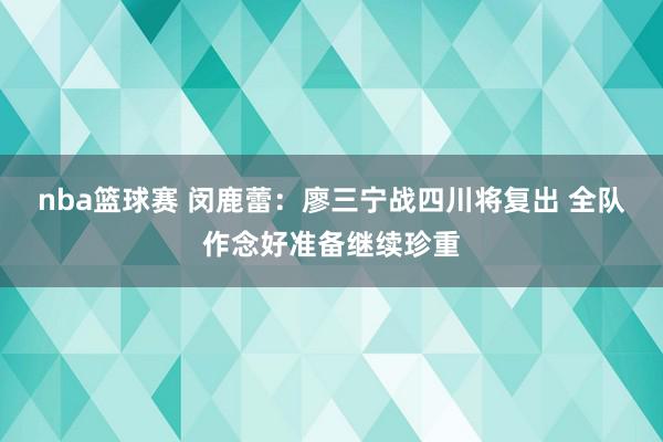 nba篮球赛 闵鹿蕾：廖三宁战四川将复出 全队作念好准备继续珍重