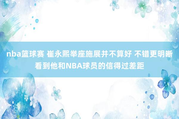 nba篮球赛 崔永熙举座施展并不算好 不错更明晰看到他和NBA球员的信得过差距