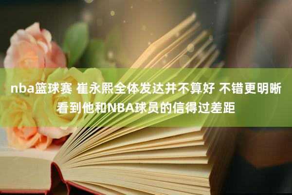 nba篮球赛 崔永熙全体发达并不算好 不错更明晰看到他和NBA球员的信得过差距