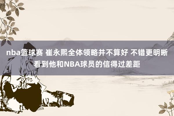 nba篮球赛 崔永熙全体领略并不算好 不错更明晰看到他和NBA球员的信得过差距