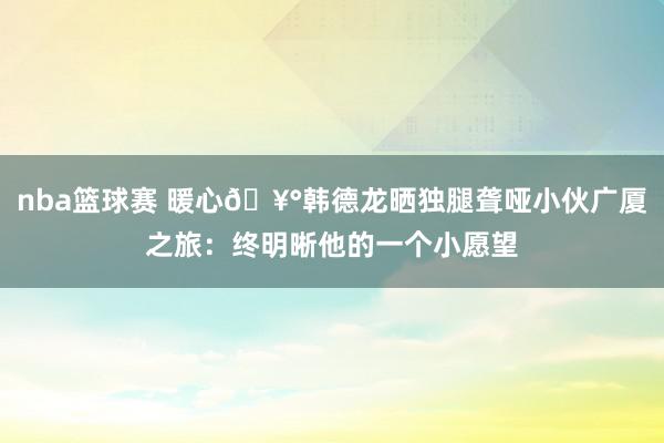 nba篮球赛 暖心🥰韩德龙晒独腿聋哑小伙广厦之旅：终明晰他的一个小愿望