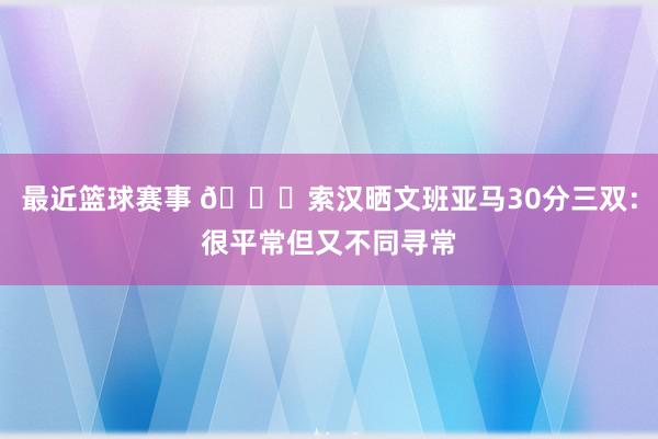 最近篮球赛事 👀索汉晒文班亚马30分三双：很平常但又不同寻常