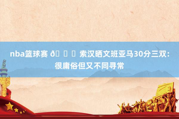 nba篮球赛 👀索汉晒文班亚马30分三双：很庸俗但又不同寻常