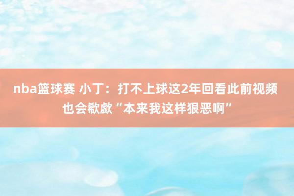 nba篮球赛 小丁：打不上球这2年回看此前视频 也会欷歔“本来我这样狠恶啊”