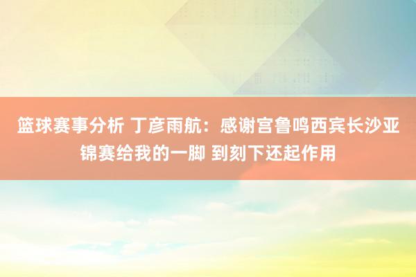 篮球赛事分析 丁彦雨航：感谢宫鲁鸣西宾长沙亚锦赛给我的一脚 到刻下还起作用