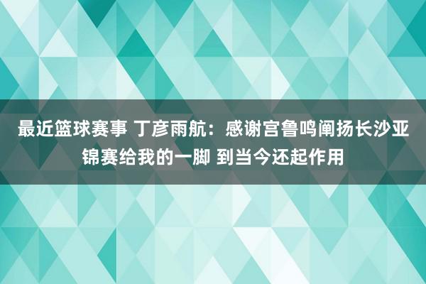 最近篮球赛事 丁彦雨航：感谢宫鲁鸣阐扬长沙亚锦赛给我的一脚 到当今还起作用