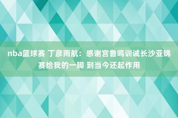 nba篮球赛 丁彦雨航：感谢宫鲁鸣训诫长沙亚锦赛给我的一脚 到当今还起作用