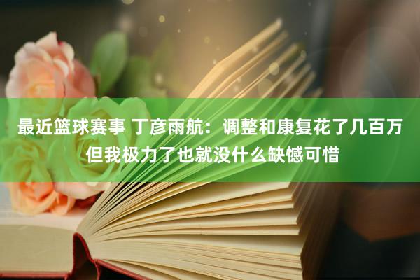 最近篮球赛事 丁彦雨航：调整和康复花了几百万 但我极力了也就没什么缺憾可惜