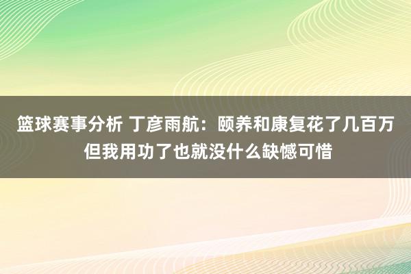 篮球赛事分析 丁彦雨航：颐养和康复花了几百万 但我用功了也就没什么缺憾可惜