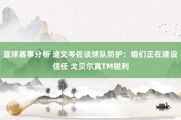 篮球赛事分析 迪文岑佐谈球队防护：咱们正在建设信任 戈贝尔真TM锐利