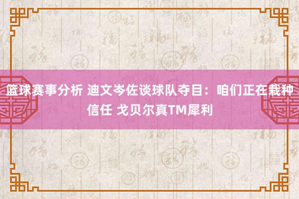 篮球赛事分析 迪文岑佐谈球队夺目：咱们正在栽种信任 戈贝尔真TM犀利