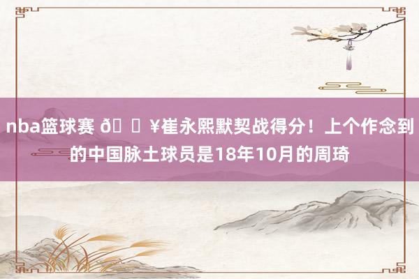 nba篮球赛 🔥崔永熙默契战得分！上个作念到的中国脉土球员是18年10月的周琦