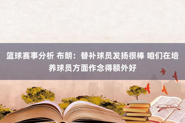 篮球赛事分析 布朗：替补球员发扬很棒 咱们在培养球员方面作念得额外好