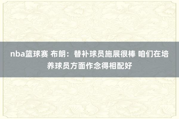 nba篮球赛 布朗：替补球员施展很棒 咱们在培养球员方面作念得相配好