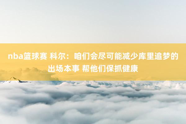 nba篮球赛 科尔：咱们会尽可能减少库里追梦的出场本事 帮他们保抓健康