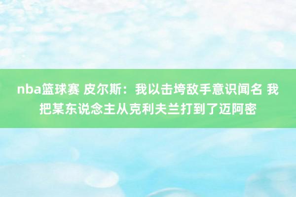 nba篮球赛 皮尔斯：我以击垮敌手意识闻名 我把某东说念主从克利夫兰打到了迈阿密