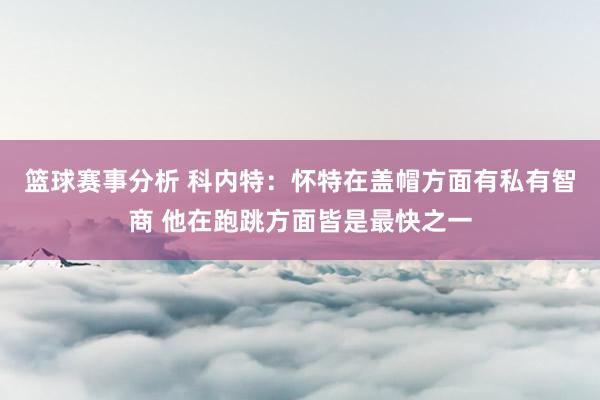 篮球赛事分析 科内特：怀特在盖帽方面有私有智商 他在跑跳方面皆是最快之一