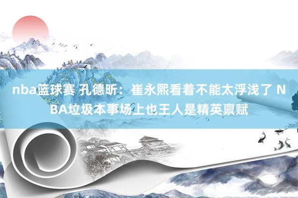 nba篮球赛 孔德昕：崔永熙看着不能太浮浅了 NBA垃圾本事场上也王人是精英禀赋