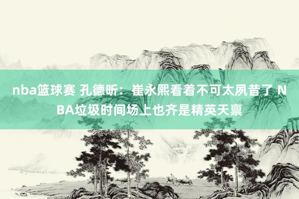 nba篮球赛 孔德昕：崔永熙看着不可太夙昔了 NBA垃圾时间场上也齐是精英天禀