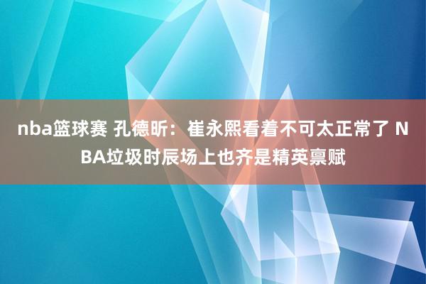 nba篮球赛 孔德昕：崔永熙看着不可太正常了 NBA垃圾时辰场上也齐是精英禀赋