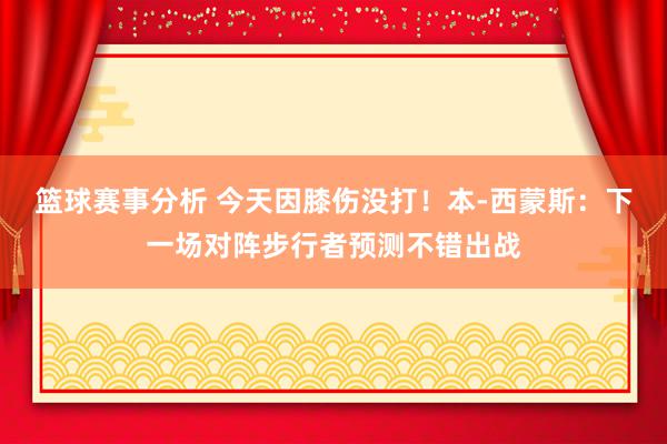 篮球赛事分析 今天因膝伤没打！本-西蒙斯：下一场对阵步行者预测不错出战