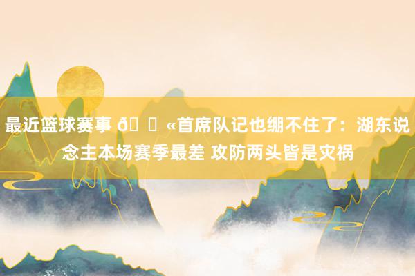 最近篮球赛事 😫首席队记也绷不住了：湖东说念主本场赛季最差 攻防两头皆是灾祸